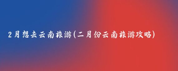 2月想去云南旅游(二月份云南旅游攻略)