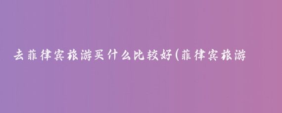 去菲律宾旅游买什么比较好(菲律宾旅游物品清单)