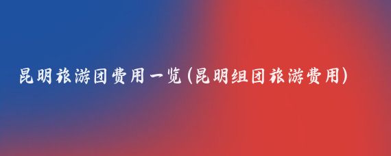 昆明旅游团费用一览(昆明组团旅游费用)