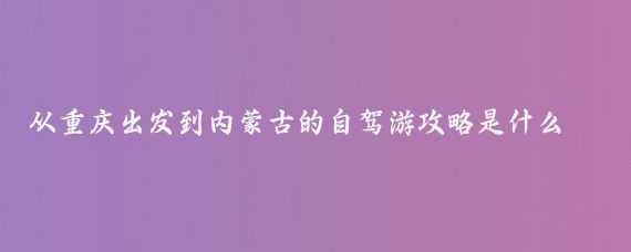 从重庆出发到内蒙古的自驾游攻略是什么(重庆至内蒙古旅游)