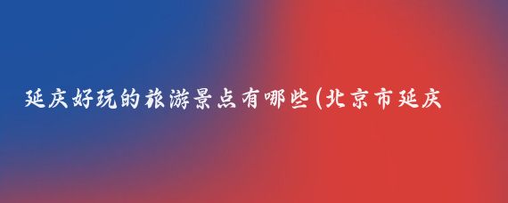 延庆好玩的旅游景点有哪些(北京市延庆县旅游景点)