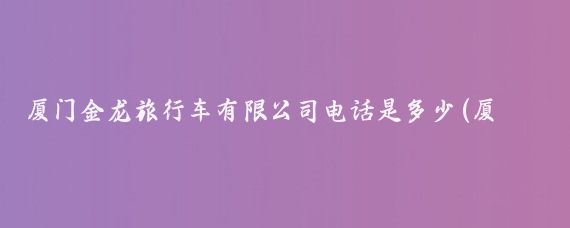厦门金龙旅行车有限公司电话是多少(厦门金龙旅游车)