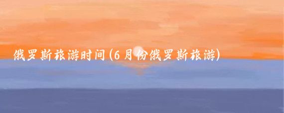 俄罗斯旅游时间(6月份俄罗斯旅游)