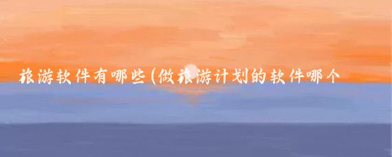 旅游软件有哪些(做旅游计划的软件哪个好)