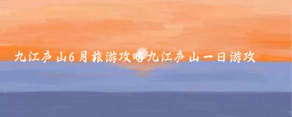 九江庐山6月旅游攻略九江庐山一日游攻略(九江到庐山旅游攻略)