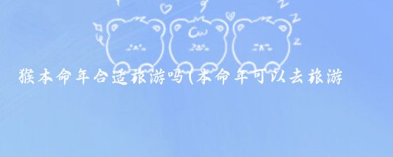 猴本命年合适旅游吗(本命年可以去旅游吗)