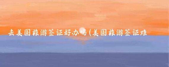 去美国旅游签证好办吗(美国旅游签证难度)