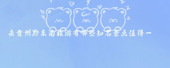 去贵州黔东南旅游有哪些知名景点值得一去(黔东南著名旅游景点)