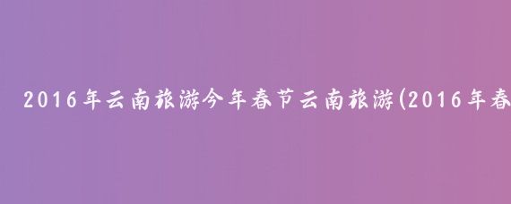 2016年云南旅游今年春节云南旅游(2016年春节去云南旅游)