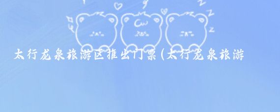 太行龙泉旅游区推出门票(太行龙泉旅游区)