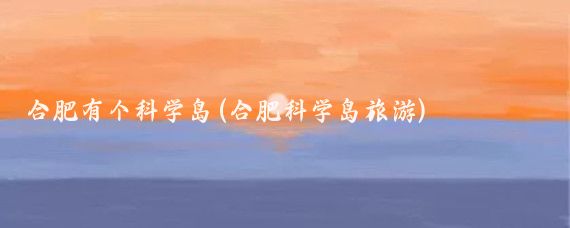 合肥有个科学岛(合肥科学岛旅游)