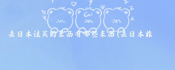 去日本该买的东西有哪些东西(去日本旅游买点什么)