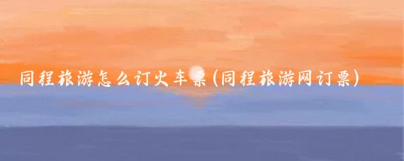 同程旅游怎么订火车票(同程旅游网订票)