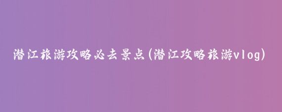 潜江旅游攻略必去景点(潜江攻略旅游vlog)