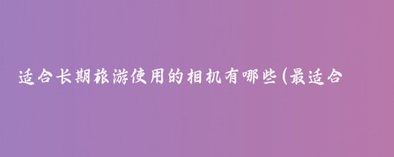 适合长期旅游使用的相机有哪些(最适合旅游的相机)