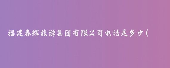 福建春辉旅游集团有限公司电话是多少(福建春辉旅游集团)