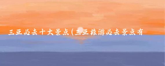 三亚必去十大景点(三亚旅游必去景点有哪些)
