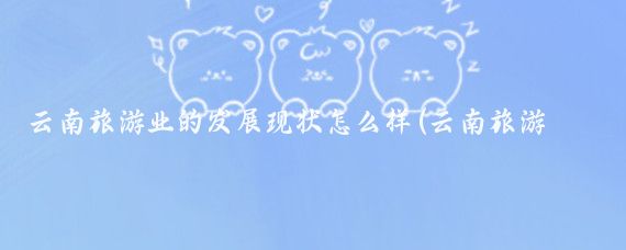 云南旅游业的发展现状怎么样(云南旅游行业现状)