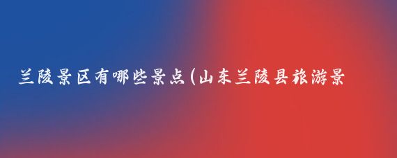 兰陵景区有哪些景点(山东兰陵县旅游景点)