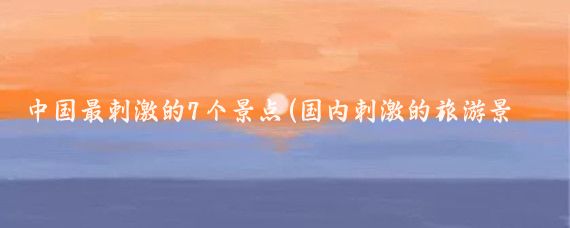 中国最刺激的7个景点(国内刺激的旅游景点)
