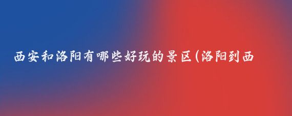 西安和洛阳有哪些好玩的景区(洛阳到西安旅游攻略)