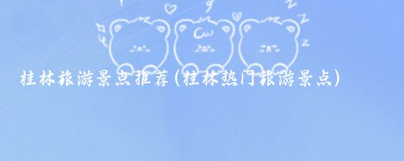 桂林旅游景点推荐(桂林热门旅游景点)