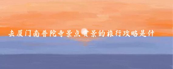 去厦门南普陀寺景点赏景的旅行攻略是什么(厦门南普陀寺旅游攻略)