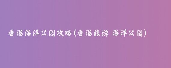 香港海洋公园攻略(香港旅游 海洋公园)