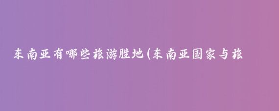 东南亚有哪些旅游胜地(东南亚国家与旅游胜地)