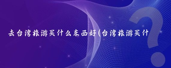 去台湾旅游买什么东西好(台湾旅游买什么纪念品)