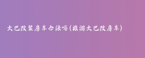 大巴改装房车合法吗(旅游大巴改房车)