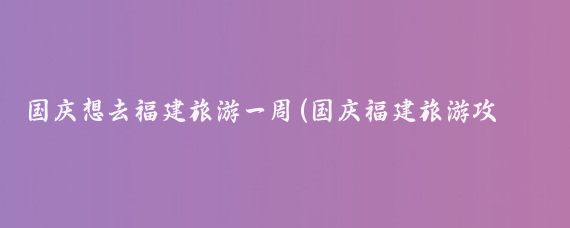 国庆想去福建旅游一周(国庆福建旅游攻略)