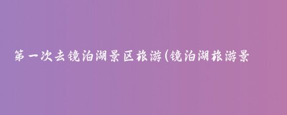 第一次去镜泊湖景区旅游(镜泊湖旅游景区)