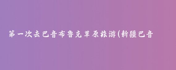 第一次去巴音布鲁克草原旅游(新疆巴音布鲁克旅游)