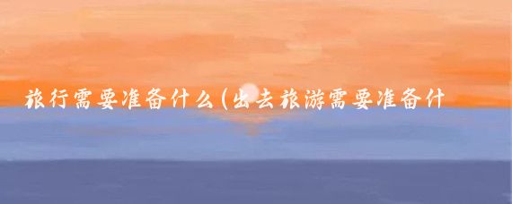 旅行需要准备什么(出去旅游需要准备什么吃的)