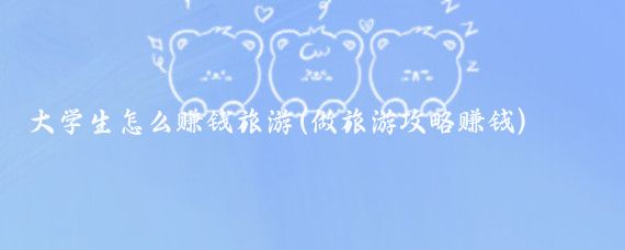 大学生怎么赚钱旅游(做旅游攻略赚钱)