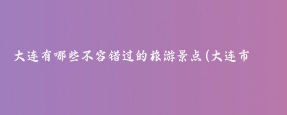 大连有哪些不容错过的旅游景点(大连市区的旅游景点)