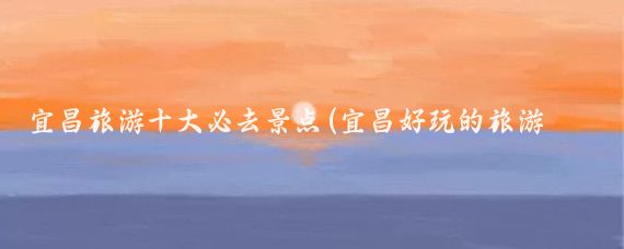 宜昌旅游十大必去景点(宜昌好玩的旅游景点)