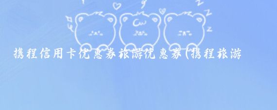 携程信用卡优惠券旅游优惠券(携程旅游信用卡优惠)