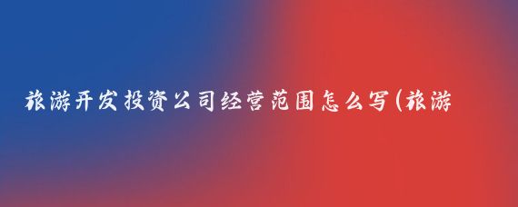 旅游开发投资公司经营范围怎么写(旅游开发公司 经营范围)