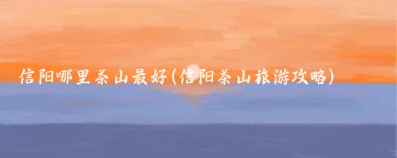 信阳哪里茶山最好(信阳茶山旅游攻略)