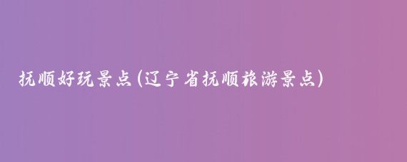 抚顺好玩景点(辽宁省抚顺旅游景点)