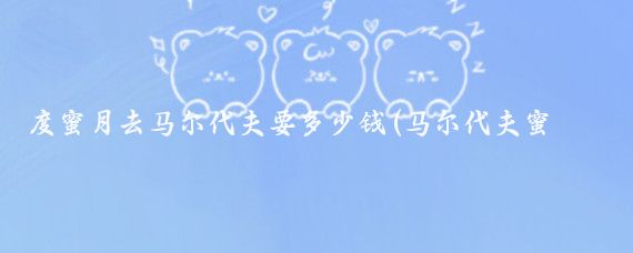 度蜜月去马尔代夫要多少钱(马尔代夫蜜月旅游多少钱)
