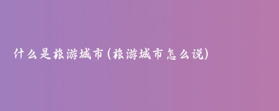 什么是旅游城市(旅游城市怎么说)