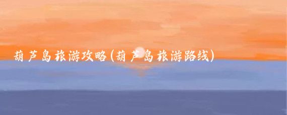葫芦岛旅游攻略(葫芦岛旅游路线)