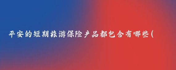 平安的短期旅游保险产品都包含有哪些(平安短期旅游保险)
