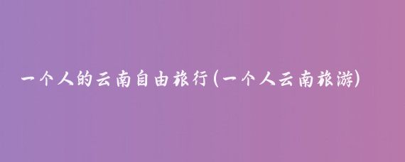 一个人的云南自由旅行(一个人云南旅游)