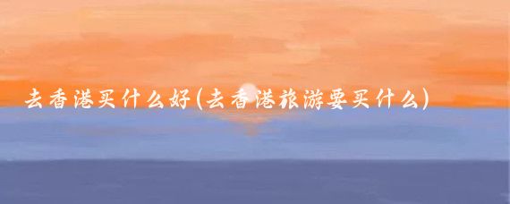 去香港买什么好(去香港旅游要买什么)
