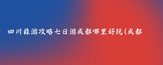 四川旅游攻略七日游成都哪里好玩(成都七日游旅游攻略)