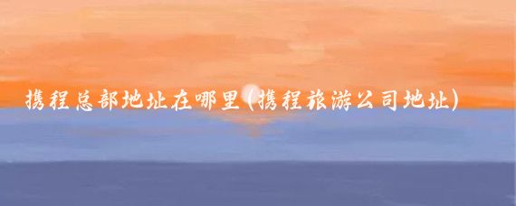携程总部地址在哪里(携程旅游公司地址)